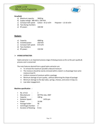 Page | 38
AZMIR LATIF
MSc in Textile Engineering
Strayfield:
a) Maximum capacity: 3600 kg
b) Supply voltage: 380-420 v. 230 KVA
c) Conveyor belt speed: Cotton – 8-12 m/hr Polyester – 13-16 m/hr
d) Two drying chambers
e) RF power: 100 KW
Stalam:
a) Capacity: 4000 kg
b) Installed power: 250 KVA
c) Conveyor belt speed: 8-9 m/hr
d) Two chambers
e) RF power: 150 KW
 HYDRO EXTRACTOR:
Hydro extractor is an important process stage of drying process as for as the yarn quality &
process cost is concerned
The main features desired from a good hydro extractor are:
 To remove the maximum possible unbound moisture
 The moisture should be evenly removed within a batch i.e all package have same
moisture level %
 Uniform removal of moisture within a package
 Minimum damage of yarn quality , without deforming the shape of package
 Minimum damage to the dye tubes, springs, cheeses, and cones in long run.
 Low labor engagement.
Machine specification :
 No. of m/c : 2
 Manufacturer : DETTIN, Italy. 2007
 Capacity : 108 kg
 Rotation Speed : 1470 rpm
 Power : 16 KW
 Package holder : 96
 Centrifugal chamber: 2
 Duration of Rotating: 8 min
 