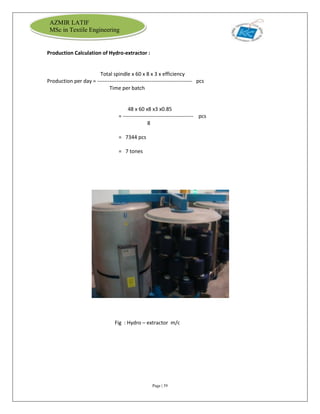 Page | 39
AZMIR LATIF
MSc in Textile Engineering
Production Calculation of Hydro-extractor :
Total spindle x 60 x 8 x 3 x efficiency
Production per day = ------------------------------------------------------ pcs
Time per batch
48 x 60 x8 x3 x0.85
= ---------------------------------------- pcs
8
= 7344 pcs
= 7 tones
Fig : Hydro – extractor m/c
 