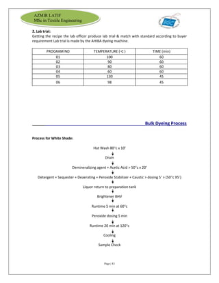 Page | 43
AZMIR LATIF
MSc in Textile Engineering
2. Lab trial:
Getting the recipe the lab officer produce lab trial & match with standard according to buyer
requirement Lab trial is made by the AHIBA dyeing machine.
PROGRAM NO TEMPERATURE (▫C ) TIME (min)
01 100 60
02 90 60
03 80 60
04 60 60
05 130 45
06 98 45
Bulk Dyeing Process
Process for White Shade:
Hot Wash 80c x 10’
Drain
Demineralizing agent + Acetic Acid > 50c x 20’
Detergent + Sequester + Deaerating + Peroxide Stabilizer + Caustic > dosing 5’ > (50c X5’)
Liquor return to preparation tank
Brightener BHV
Runtime 5 min at 60c
Peroxide dosing 5 min
Runtime 20 min at 120c
Cooling
Sample Check
 