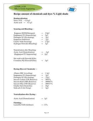 Page | 49
AZMIR LATIF
MSc in Textile Engineering
Recipe amount of chemicals and dyes % Light shade
Demineralization:
Sirrix 2UD →2.0 g/l
Acetic acid → 0.2 g/l
Scouring and Bleaching :
Kappawet BOSS(Detergent) → 2.0g/l
Kappaquest FE (Sequestering) → .3g/l
Parmagen NF (De aerating) → .2g/l
Kappazon (Stabilizer) → 1g/l
Caustic Soda (Scouring) → 2.5g/l
Hydrogen Peroxide (Bleaching) → 3g/l
Neutralization after Bleaching:
Acetic Acid (Neutralization) → .5g/l
(Kappaquest FE Sequestering) → .2g/l
Hot wash with Peroxide Killer:
Cromalese PQ (Peroxid Killer) → .3g/l
Dyeing (Dyes & Chemicals) :
Albatex DBC (Levelling) → 1.5g/l
Kappaquest FE (Sequestering) → .3g/l
Parmagen NF (De aerating) → .25g/l
Imcozin Yellow E3R (Reactive) → .0042%
Imcozin Red E3BR (Reactive) → .000607%
Imcozin Blue ENR (Reactive) → .000537%
Glauber Salt (Electrolite) → 10g/l
Soda ash (Color fixing) → 6g/l
Neutralization after Dyeing :
Acetic Acid (Neutralization) → 1g/l
Finishing :
Lustraffin SA86 (Softener) → 3.5%
 