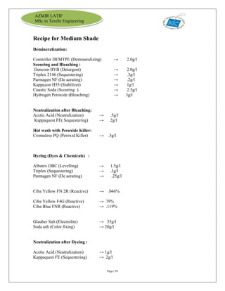 Page | 50
AZMIR LATIF
MSc in Textile Engineering
Recipe for Medium Shade
Demineralization:
Controller DEMTPE (Demineralizing) → 2.0g/l
Scouring and Bleaching :
Dencom BYB (Detergent) → 2.0g/l
Triplex 2146 (Sequestering) → .3g/l
Parmagen NF (De aerating) → .2g/l
Kappazon H53 (Stabilizer) → 1g/l
Caustic Soda (Scouring ) → 2.5g/l
Hydrogen Peroxide (Bleaching) → 3g/l
Neutralization after Bleaching:
Acetic Acid (Neutralization) → .5g/l
Kappaquest FE( Sequestering) → .2g/l
Hot wash with Peroxide Killer:
Cromalese PQ (Peroxid Killer) → .3g/l
Dyeing (Dyes & Chemicals) :
Albatex DBC (Levelling) → 1.5g/l
Triplex (Sequestering) → .3g/l
Parmagen NF (De aerating) → .25g/l
Ciba Yellow FN 2R (Reactive) → .046%
Ciba Yellow F4G (Reactive) → .79%
Ciba Blue FNR (Reactive) → .119%
Glauber Salt (Electrolite) → 35g/l
Soda ash (Color fixing) → 20g/l
Neutralization after Dyeing :
Acetic Acid (Neutralization) → 1g/l
Kappaquest FE (Sequestering) → .2g/l
 