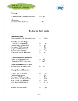 Page | 51
AZMIR LATIF
MSc in Textile Engineering
Soaping;
Kappaquest A41 (Soaping& Leveling) → 1.5g/l
Finishing :
Lustraffin SA86 (Softener) → 4%
Recipe for Dark Shade
Demineralization:
Controller DEMTPE (Demineralizing) → 2.0g/l
Scouring and Bleaching :
Dencom BYB (Detergent) → 2.0g/l
Triplex 2146 (Sequestering) → .3g/l
Parmagen NF (De aerating) → .2g/l
Kappazon H53 (Stabilizer) → 1g/l
Caustic Soda (Scouring ) → 2.5g/l
Hydrogen Peroxide (Bleaching) → 3g/l
Neutralization after Bleaching:
Acetic Acid (Neutralization) → .5g/l
Kappaquest FE( Sequestering) → .2g/l
Hot wash with Peroxide Killer:
Cromalese PQ (Peroxid Killer) → .3g/l
Dyeing (Dyes & Chemicals) :
Albatex DBC (Levelling) → 1.5g/l
Triplex (Sequestering) → .3g/l
Parmagen NF (De aerating) → .25g/l
Ciba Yellow FN 2R (Reactive) → .046%
Ciba Yellow F4G (Reactive) → .79%
Ciba Blue FNR (Reactive) → .119%
Glauber Salt (Electrolite) → 35g/l
 
