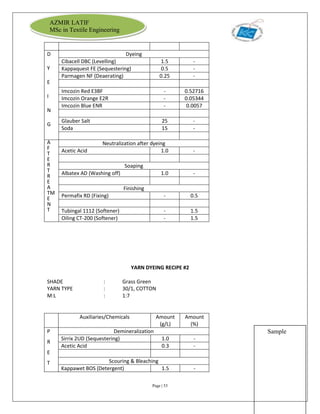 Page | 53
AZMIR LATIF
MSc in Textile Engineering
D
Y
E
I
N
G
Dyeing
Cibacell DBC (Levelling) 1.5 -
Kappaquest FE (Sequestering) 0.5 -
Parmagen NF (Deaerating) 0.25 -
Imcozin Red E3BF - 0.52716
Imcozin Orange E2R - 0.05344
Imcozin Blue ENR - 0.0057
Glauber Salt 25 -
Soda 15 -
A
F
T
E
R
T
R
E
A
TM
E
N
T
Neutralization after dyeing
Acetic Acid 1.0 -
Soaping
Albatex AD (Washing off) 1.0 -
Finishing
Permafix RD (Fixing) - 0.5
Tubingal 1112 (Softener) - 1.5
Oiling CT-200 (Softener) - 1.5
YARN DYEING RECIPE #2
SHADE : Grass Green
YARN TYPE : 30/1, COTTON
M:L : 1:7
Auxiliaries/Chemicals Amount
(g/L)
Amount
(%)
P
R
E
T
Demineralization
Sirrix 2UD (Sequestering) 1.0 -
Acetic Acid 0.3 -
Scouring & Bleaching
Kappawet BOS (Detergent) 1.5 -
Sample
 