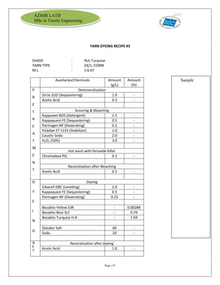 Page | 55
AZMIR LATIF
MSc in Textile Engineering
YARN DYEING RECIPE #3
SHADE : 9UL Turquise
YARN TYPE : 24/1, COMB
M:L : 1:6.67
Auxiliaries/Chemicals Amount
(g/L)
Amount
(%)
P
R
E
T
R
E
A
T
M
E
N
T
Demineralization
Sirrix 2UD (Sequestering) 1.0 -
Acetic Acid 0.3 -
Scouring & Bleaching
Kappawet BOS (Detergent) 1.5 -
Kappaquest FE (Sequestering) 0.5 -
Parmagen NF (Deaerating) 0.2 -
Polydye ST 1133 (Stabilizer) 1.0 -
Caustic Soda 2.0 -
H2O2 (50%) 3.0 -
Hot wash with Peroxide Killer
Chromalese PQ 0.3 -
Neutralization after Bleaching
Acetic Acid 0.5 -
D
Y
E
I
N
G
Dyeing
Cibacell DBC (Levelling) 2.0 -
Kappaquest FE (Sequestering) 0.5 -
Parmagen NF (Deaerating) 0.25 -
Bezaktiv Yellow S3R - 0.00288
Bezaktiv Blue SLF - 0.79
Bezaktiv Turquise H-A - 1.94
Glauber Salt 60 -
Soda 20 -
A
F
T
Neutralization after dyeing
Acetic Acid 1.0 -
Sample
 