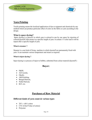Page | 58
AZMIR LATIF
MSc in Textile Engineering
Yarn Printing
Textile printing means the localized application of dyes or pigment and chemicals by any
method which can produce particular effect of color on the fabric or yarn according to the
design.
What is space dyeing?
Space dyeing is a process in which yarn is colored in one by one space by injection of
colored dyestuff, that means in a specific length of yarn. It contain 1-5 color and it will be
repeat after a specific length of yarn.
What is steamer ?
Steamer is a one kind of fixing machine in which dyestuff are parmanently fixed with
yarn. It can maintain various temperature and steam as required.
What is inject dyeing ?
Inject dyeing is a process of inject to bobbin, submitted from colour material (dyestuff )
Buyer:
 H&M,
 ACS textile,
 Okaibi,
 AKH knitting,
 Bengal Harican,
 Nobel Harican,
 KCL etc.
Purchases of Raw Material
Different kinds of yarn count & various types
 20/1----60/1 cotton
 CVC (Chief Value of cotton)
 Polyester
 