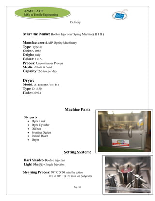 Page | 60
AZMIR LATIF
MSc in Textile Engineering
Delivery
Machine Name: Bobbin Injection Dyeing Machine ( B I D )
Manufacturer: LAIP Dyeing Machinery
Type: Type-R
Code: C1055
Origin: Italy
Colour:1 to 5
Process: Uncontinuous Process
Media: Alkali & Acid
Capacity: 2-3 ton per day
Dryer:
Model: STEAMER Vs / HT
Type: D.1450
Code: C0924
Machine Parts
Six parts
 Dyes Tank
 Dyes Cylinder
 Oil box
 Printing Device
 Pannel Board
 Dryer
Setting System:
Dark Shade:- Double Injection
Light Shade:- Single Injection
Steaming Process: 98° C X 60 min for cotton
110 -120° C X 70 min for polyester
 