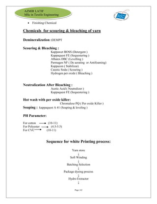 Page | 62
AZMIR LATIF
MSc in Textile Engineering
 Finishing Chemical
Chemicals for scouring & bleaching of yarn
Demineralization :DEMPT
Scouring & Bleaching :
Kappawet BOSS (Detergent )
Kappaquest FE (Sequestering )
Albatex DBC (Levelling )
Parmagen NF ( De aerating or Antifoaming)
Kappazon ( Stabilizar)
Caustic Soda ( Scouring )
Hydrogen per oxide ( Bleaching )
Neutralization After Bleaching :
Acetic Acid ( Neutralizer )
Kappaquest FE (Sequestering )
Hot wash with per oxide killer:
Chromalese PQ ( Per oxide Killer )
Soaping : kappaquest A 41 (Soaping & leveling )
PH Parameter:
For cotton (10-11)
For Polyester (4.5-5.5)
For CVC (10-11)
Sequence for white Printing process:
Yarn store
↓
Soft Winding
↓
Batching Selection
↓
Package dyeing process
↓
Hydro Extractor
↓
 