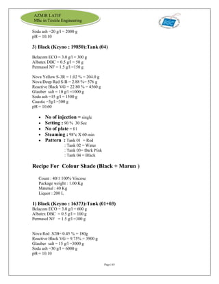 Page | 65
AZMIR LATIF
MSc in Textile Engineering
Soda ash =20 g/l = 2000 g
pH = 10.10
3) Black (Kcyno : 19850):Tank (04)
Belacom ECO = 3.0 g/l = 300 g
Albatex DBC = 0.5 g/l = 50 g
Permasol NF = 1.5 g/l =150 g
Nova Yellow S-3R = 1.02 % = 204.0 g
Nova Deep Red S-B = 2.88 %= 576 g
Reactive Black VG = 22.80 % = 4560 g
Glauber salt = 10 g/l =1000 g
Soda ash =15 g/l = 1500 g
Caustic =3g/l =300 g
pH = 10.60
 No of injection = single
 Setting : 90 % 30 Sec
 No of plate = 01
 Steaming : 98°c X 60 min
 Pattern : Tank 01 = Red
: Tank 02 = Water
: Tank 03= Dark Pink
: Tank 04 = Black
Recipe For Colour Shade (Black + Marun )
Count : 40/1 100% Viscose
Package weight : 1.00 Kg
Material : 40 Kg
Liquor : 200 L
1) Black (Kcyno : 16373):Tank (01+03)
Belacom ECO = 3.0 g/l = 600 g
Albatex DBC = 0.5 g/l = 100 g
Permasol NF = 1.5 g/l =300 g
Nova Red .S2B= 0.45 % = 180g
Reactive Black VG = 9.75% = 3900 g
Glauber salt = 15 g/l =3000 g
Soda ash =30 g/l = 6000 g
pH = 10.10
 