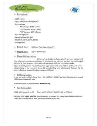 Page | 69
AZMIR LATIF
MSc in Textile Engineering
 Product mix:
- 100 % cotton
- CVC (Chief Value Cotton) (60/40)
- Grey melange
* 5 % Viscose & 95% Cotton
* 10 % Viscose & 90% Cotton
* 15 % Viscose & 85 % Cotton
- Ecro melange (2%)
- Camel melange (1%, 2%)
- PC (52/48, 60/40, 65/35, 80/20)
-Sewing thread.
 Project Cost: 1000 core Taka (Approximately).
 Project Area: approx. 82000 sq. ft.
 Physical Infrastructure:
Within only a decade, by hyper-growth has been transformed
into a futuristic entrepreneurial saga. Its production has branched out into four full fledged
factories at three locations – God nail in Narayanganj and Mirpur in suburban Dhaka.
KCL’s God nail premise houses the parent organization and ultra-modern Unit-1, with seven-
story building as the main one. A new 10- story building is its subsidiary KC Apparels Ltd. Its
other subsidiary, Crescent Star Ltd, is located at Mirpur.
 Knit Dyeing Section:
It has two section of knit dyeing floor – KCL (old floor) & KCA (new floor). Each contains around
100 thousands square ft area.
Production capacity: approximately 30-35 ton/day
 Yarn dyeing section:
AREA: 100 thousands sq. fit. Floor: MULTI-STORED FLOOR (25,000 sq.ft/floor).
PRODUCTION: 20-25 Tons/day (Approximately). It has two lifts, two cranes of capacity=10 tons.
There is a Bas Bar (have no wire) system to facilitate production.
 