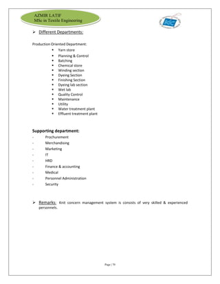 Page | 70
AZMIR LATIF
MSc in Textile Engineering
 Different Departments:
Production Oriented Department:
 Yarn store
 Planning & Control
 Batching
 Chemical store
 Winding section
 Dyeing Section
 Finishing Section
 Dyeing lab section
 Wet lab
 Quality Control
 Maintenance
 Utility
 Water treatment plant
 Effluent treatment plant
Supporting department:
- Prochurement
- Merchandising
- Marketing
- IT
- HRD
- Finance & accounting
- Medical
- Personnel Administration
- Security
 Remarks: Knit concern management system is consists of very skilled & experienced
personnels.
 