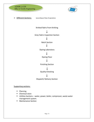 Page | 72
AZMIR LATIF
MSc in Textile Engineering
 Different Sections: (according to flow of operation)
Knitted fabric from Knitting
Grey Fabric Inspection Section
Batch Section
Dyeing Laboratory
Dyeing Floor
Finishing Section
Quality Checking
Dispatch/ Delivery Section
Supporting sections:
 Planning
 Chemical store
 Utilities Sections – water, power, boiler, compressor, waste water
management system.
 Maintenance Section
 