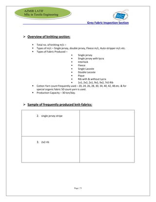 Page | 73
AZMIR LATIF
MSc in Textile Engineering
Grey Fabric Inspection Section
 Overview of knitting section:
 Total no. of knitting m/c –
 Types of m/c – Single jersey, double jersey, Fleece m/c, Auto-stripper m/c etc.
 Types of Fabric Produced –
• Single jersey
• Single jersey with lycra
• Interlock
• Fleece
• Single Lacoste
• Double Lacoste
• Pique
• Rib with & without Lycra
• 1x1, 2x2, 2x1, 9x1, 9x2, 7x5 Rib
 Cotton Yarn count frequently used – 20, 24, 26, 28, 30, 34, 40, 42, 48 etc. & for
special organic fabric 50 count yarn is used.
 Production Capacity – 30 ton/day.
 Sample of frequently produced knit-fabrics:
2. single jersey stripe
3. 2x2 rib
 