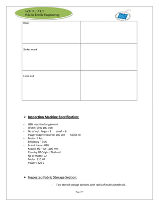 Page | 77
AZMIR LATIF
MSc in Textile Engineering
Hole
Sinker mark
Lycra out
 Inspection Machine Specification:
- UZU machine for garment
- Width: 69 & 100 inch
- No of m/c: large – 3 small – 6
- Power supply required: 200 volt 50/60 Hz
- Motor- 1 hp.
- Efficiency – 75%
- Brand Name :UZU
Model: HC-TIM -1500 mm
Country Of Origin : Thailand
No of motor: 02
Motor: 210 HP
Power : 220 V
 Inspected Fabric Storage Section:
- Two storied storage sections with racks of multistoried rails.
 