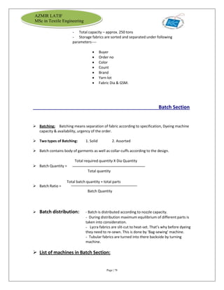 Page | 78
AZMIR LATIF
MSc in Textile Engineering
- Total capacity – approx. 250 tons
- Storage fabrics are sorted and separated under following
parameters----
 Buyer
 Order no
 Color
 Count
 Brand
 Yarn lot
 Fabric Dia & GSM.
Batch Section
 Batching: Batching means separation of fabric according to specification, Dyeing machine
capacity & availability, urgency of the order.
 Two types of Batching: 1. Solid 2. Assorted
 Batch contains body of garments as well as collar-cuffs according to the design.
Total required quantity X Dia Quantity
 Batch Quantity =
Total quantity
 Batch Ratio =
Batch Quantity
 Batch distribution: - Batch is distributed according to nozzle capacity.
- During distribution maximum equilibrium of different parts is
taken into consideration.
- Lycra fabrics are slit-cut to heat-set. That’s why before dyeing
they need to re-sewn. This is done by ‘Bag-sewing’ machine.
- Tubular fabrics are turned into there backside by turning
machine.
 List of machines in Batch Section:
Total batch quantity + total parts
 