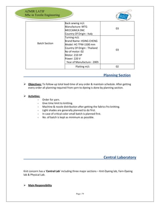 Page | 79
AZMIR LATIF
MSc in Textile Engineering
Batch Section
Back sewing m/c
Manufacture: MTG
MECCANICA SNC
Country Of Origin : Italy
03
Turning m/c
Brand Name: HSING CHENG
Model: HC-TFM-1500 mm
Country Of Origin : Thailand
No of motor: 02
Motor: 210 HP
Power: 220 V
Year of Manufacture : 2005
03
Plaiting m/c 02
Planning Section
 Objectives: To follow-up total lead-time of any order & maintain schedule. After getting
every order all planning required from yarn to dyeing is done by planning section.
 Activities:
- Order for yarn.
- Give time limit to knitting.
- Machine & nozzle distribution after getting the fabrics fro knitting.
- Light shades are generally planned to do first.
- In case of critical color small batch is planned first.
- No. of batch is kept as minimum as possible.
Central Laboratory
Knit concern has a ‘Central Lab’ including three major sections – Knit-Dyeing lab, Yarn-Dyeing
lab & Physical Lab.
 Main Responsibility
 