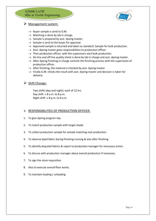 Page | 8
AZMIR LATIF
MSc in Textile Engineering
 Management system:
 Buyer sample is send to G.M.
 Matching is done by lab in charge.
 Sample is prepared by asst. dyeing master.
 Sample is send to the buyer for approval.
 Approved sample is returned and taken as standard. Sample for bulk production.
 Asst. dyeing master gives responsibilities to production officer.
 Then production officer, with the supervisors start bulk production.
 On line and off line quality check is done by lab in charge and asst. dyeing master.
 After dyeing finishing in charge controls the finishing process with the supervision of
production officer.
 After finishing, the material is checked by asst. dyeing master.
 Finally G.M. checks the result with asst. dyeing master and decision is taken for
delivery.
 Shift Change:
Two shifts (day and night): each of 12 hrs
Day shift 8 a.m. to 8 p.m.
Night shift 8 p.m. to 8 a.m.
 RESPONSIBILITIES OF PRODUCTION OFFICER:
1. To give dyeing program slip.
2. To match production sample with target shade.
3. To collect production sample for sample matching nest production.
4. To observe dyed fabric during finishing running & also after finishing.
5. To identify disputed fabrics & report to production manager for necessary action.
6. To discuss with production manager about overall production if necessary.
7. To sign the store requisition.
8. Also to execute overall floor works.
9. To maintain loading / unloading
 