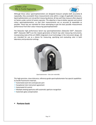 Page | 81
AZMIR LATIF
MSc in Textile Engineering
Although these colour spectrophotometers are designed measure samples both accurately &
repeatedly, they accomplish these measurements only within a range of applicable tolerances.
Spectrophotometers are not perfect measuring devices, & how well they measure often depend
on factors under control of system operator. The objective is how to better operate and control
colour spectrophotometers, so that their measurements are as accurate & repeatable as
possible. These tips are intended for those attempting to get the best possible measurement
performance from their colour measuring spectrophotometer
The Datacolor high performance bench top spectrophotometers (Datacolor 650™, Datacolor
600™, Datacolor 400™) are the newest generation of bench top color measuring instruments,
incorporating state-of-the-art CMOS integrated circuit technology in the instrument design. All
are intended for use as a device for measuring, specifying and evaluating color in both
laboratory and production settings.
[Spectrophotometer – Data color model 600]
This high-precision, close-tolerance, reference grade spectrophotometer has special capabilities
to handle fluorescent materials.
❖ Automated zoom lens and specular port
❖ Exceptional inter-instrument agreement
❖ Automated UV control
❖ Multiple viewing apertures with automatic aperture recognition
❖ Automatic gloss compensation
 Pantone book
 