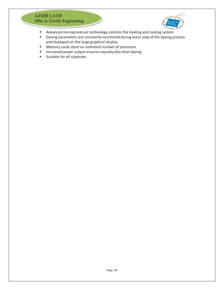 Page | 86
AZMIR LATIF
MSc in Textile Engineering
 Advanced microprocessor technology controls the heating and cooling system
 Dyeing parameters are constantly monitored during every step of the dyeing process
and displayed on the large graphical display
 Memory cards store an unlimited number of processes
 Increased power output ensures reproducible level dyeing
 Suitable for all substrate.
 