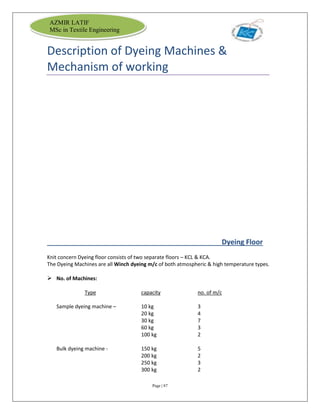 Page | 87
AZMIR LATIF
MSc in Textile Engineering
Description of Dyeing Machines &
Mechanism of working
Dyeing Floor
Knit concern Dyeing floor consists of two separate floors – KCL & KCA.
The Dyeing Machines are all Winch dyeing m/c of both atmospheric & high temperature types.
 No. of Machines:
Type capacity no. of m/c
Sample dyeing machine – 10 kg 3
20 kg 4
30 kg 7
60 kg 3
100 kg 2
Bulk dyeing machine - 150 kg 5
200 kg 2
250 kg 3
300 kg 2
 
