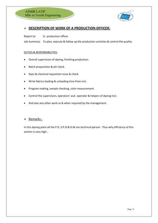 Page | 9
AZMIR LATIF
MSc in Textile Engineering
 DESCRIPTION OF WORK OF A PRODUCTION OFFICER:
Report to: Sr. production officer
Job Summary: To plan, execute & follow up the production activities & control the quality.
DUTIES & RESPONSIBILITIES:
 Overall supervision of dyeing, finishing production.
 Batch preparation & pH check.
 Dyes & chemical requisition issue & check.
 Write fabrics loading & unloading time from m/c.
 Program making, sample checking, color measurement.
 Control the supervisors, operators’ asst. operator & helpers of dyeing m/c.
 And also any other work as & when required by the management.
 Remarks :
In this dyeing plant all the P.O ,S.P.O & D.M are technical person . Thus why efficiency of this
section is very high .
 