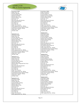 Page | 91
AZMIR LATIF
MSc in Textile Engineering
Brand Name: FONGS
Model: ALLFIT -30
Serial No :26011959
Country Of Origin: CHINA
Machine Type :HP/HT
Machine Capacity :30 Kg
Cycle time: 03 min
No of cycle : 12
Main pump speed :80-150 m/min
Winch speed: 250 m/min
No of Nozzle : 01
No of motor: 08
Power: 415 V 3 @ 50 Hz
Water supply pressure req. : 300 Kpa
Compressed Air pressure required: 700 Kpa
Steam pressure required : 700 Kpa
Design temp. : 140 ° C
Year Built : 2001
Machine No: 11 B
Brand Name: FONGS
Model: ALLFIT -30
Serial No :29017180
Country Of Origin : Honkong
Machine Type :HP/HT
Machine Capacity :30 Kg
Cycle time: 03 min
No of cycle : 12
Main pump speed: 80-150 m/min
Winch speed: 250 m/min
No of Nozzle: 01
No of motor: 08
Power: 415 V 3 C 50 Hz
Water supply pressure req. : 300 Kpa
Compressed Air pressure required: 700 Kpa
Steam pressure required: 700 Kpa
Design temp. : 140 ° C
Year Built : 2004
Machine No: 11 C
Brand Name: FONGS
Model: ALLFIT -30
Serial No :29017183
Country Of Origin : Honkong
Machine Type :HP/HT
Machine Capacity :30 Kg Cycle time: 03 min
No of cycle : 12
Main pump speed: 80-150 m/min
Winch speed: 250 m/min
No of Nozzle: 01
No of motor: 08
Power: 415 V 3 @ 50 Hz
Water supply pressure req. : 300 Kpa
Compressed Air pressure required: 700 Kpa
Steam pressure required : 700 Kpa
Design temp. : 140 ° C
Year Built : 2004
Machine No: 11 D
Brand Name: FONGS
Model: ALLFIT -30
Serial No :29017182
Country Of Origin : Honkong
Machine Type :HP/HT
Machine Capacity :30 Kg
Cycle time: 03 min
No of cycle : 12
Main pump speed :80-150 m/min
Winch speed: 250 m/min
No of Nozzle: 0 1
No of motor: 08
Power: 415 V 3 @ 50 Hz
Water supply pressure req. : 300 Kpa
Brand Name: FONGS
Model : GN-18 M-4 T
Serial No :2G011473
Country Of Origin : Honkong
Machine Type :Environmental
Machine Capacity :800 Kg
Cycle time : 03 min
No of cycle 12
Main pump speed :80-150 m/min
Winch speed :250 m/min
No of Nozzle: 04
No of motor: 08
Power: 415 V 3 @ 50 Hz
Water supply pressure req. : 300 Kpa
Compressed Air pressure required: 700 Kpa
Steam pressure required : 700 Kpa
Design temp. : 140 ° C
Year Built : 2001
Machine No: 2C
Brand Name: FONGS
Model: GN-18 M-4 T
Serial No :24010297
Country Of Origin : Honkong
Machine Type :Environmental
Machine Capacity :800 Kg
Cycle time: 03 min
No of cycle : 12
Main pump speed :80-150 m/min
Winch speed :250 m/min
No of Nozzle: 04 No of motor: 08
Power: 415 V 3 @ 50 Hz
Water supply pressure req. : 300 Kpa
Compressed Air pressure required: 700 Kpa
Steam pressure required : 700 Kpa
Design temp. : 140 ° C
Year Built : 2000
Machine No: 3A
Brand Name: FONGS
Model: GN-6 SR-3T
Serial No :26012100
Country Of Origin : Honkong
Machine Type: HP/HT Machine
Capacity: 800 Kg
Cycle time: 03 min
No of cycle : 12
Main pump speed: 80-150 m/min
Winch speed :250 m/min
No of Nozzle: 03
No of motor: 08
Power: 415 V 3 @ 50 Hz
Water supply pressure req. : 300 Kpa
Compressed Air pressure required : 700 Kpa
Steam pressure required: 700 Kpa
Design temp. : 140 ° C
Year Built : 2002
Machine No: 3B
Brand Name: FONGS
Model: GN-18 M-3T
Serial No :24010325
Country Of Origin : Hong kong
Machine Type :Environmental
Machine Capacity :600 Kg
Cycle time: 03 min
No of cycle : 12
Main pump speed :80-150 m/min
Winch speed :250 m/min
No of Nozzle : 01
No of motor: 08
Power: 415 V 3 @ 50 Hz
Water supply pressure req. : 300 Kpa
 