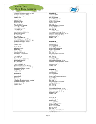Page | 92
AZMIR LATIF
MSc in Textile Engineering
Compressed Air pressure required: 700 Kpa
Steam pressure required : 700 Kpa
Design temp. : 140 ° C
Year Built: 2004
Machine No: 11 E
Brand Name: FONGS
Model: ALLFIT -30
Serial No :29017181
Country Of Origin : Honkong
Machine Type :HP/HT
Machine Capacity :30 Kg
Cycle time: 03 min
No of cycle : 12
Main pump speed :80-150 m/min
Winch speed :250 m/min
No of Nozzle : 01
No of motor: 08
Power: 415 V 3 @ 50 Hz
Water supply pressure req. : 300 Kpa
Compressed Air pressure required: 700 Kpa
Steam pressure required : 700 Kpa
Design temp. : 140 ° C
Year Built : 2004
Machine No: 12
Brand Name: FONGS
Model: GN-18
Serial No :24010324
Country Of Origin: CHINA
Machine Type :Environmental
Machine Capacity: 100 Kg
Cycle time: 03 min
No of cycle : 12
Main pump speed :80-150 m/min
Winch speed :250 m/min
No of Nozzle: 0 1
No of motor: 08
Power: 415 V 3 @ 50 Hz
Water supply pressure req. : 300 Kpa
Compressed Air pressure required: 700 Kpa
Steam pressure required : 700 Kpa
Design temp. : 140 ° C
Year Built : 2000
Machine No: 13
Sample Dyeing m/c:
Brand: Ugoloni
Origin : Italy
Capacity: 20 Kg.
Compressed Air pressure required : 700 Kpa
Steam pressure required : 700 Kpa
Design temp. : 140 ° C
Year Built : 2000
Machine No: 4A
Brand Name: FONGS
Model: GN-6-2T
Serial No :23009446
Country Of Origin : Honkong
Machine Type :HP/HT
Machine Capacity :400 Kg
Cycle time: 03 min
No of cycle : 12
Main pump speed :80-150 m/min
Winch speed :250 m/min
No of Nozzle: 02
No of motor: 08
Power: 415 V 3 @ 50 Hz
Water supply pressure req. : 300 Kpa
Compressed Air pressure required: 700 Kpa
Steam pressure required : 700 Kpa
Design temp. : 140 ° C
Year Built : 1998
Machine No: 4B
Brand Name: FONGS
Model: GN-18 M-2T
Serial No :23009199
Country Of Origin : Honkong
Machine Type :Environmental
Machine Capacity :400 Kg
Cycle time: 03 min
No of cycle : 12
Main pump speed :80-150 m/min
Winch speed :250 m/min
No of Nozzle : 01
No of motor: 08
Power: 415 V 3 @ 50 Hz
Water supply pressure req. : 300 Kpa
Compressed Air pressure required : 700 Kpa
Steam pressure required : 700 Kpa
Design temp. : 140 ° C
Year Built : 1998
Machine No: 4C
Brand Name: FONGS
Model: GN-18-2T
Serial No :23009200
Country Of Origin : Honkong
Machine Type: Environmental Machine
Capacity: 400Kg
Cycle time: 03 min
No of cycle : 12
Main pump speed: 80-150 m/min
Winch speed: 250 m/min
No of Nozzle: 02
No of motor: 08
Power: 415 V 3 @ 50 Hz
Water supply pressure req. : 300 Kpa
Compressed Air pressure required: 700 Kpa
Steam pressure required : 700 Kpa
Design temp. : 140 ° C
Year Built : 1998
Machine No: 4D
Brand Name: FONGS
Model: ECO-6-2T
Serial No :28015334
Country Of Origin : Honkong
Machine Type: HP/HT
Machine Capacity: 400 Kg
Cycle time: 03 min
No of cycle : 12
Main pump speed: 80-150 m/min
Winch speed: 250 m/min
 