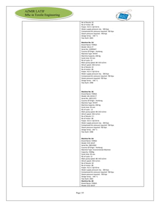 Page | 93
AZMIR LATIF
MSc in Textile Engineering
No of Nozzle: 02
No of motor: 08
Power: 415 V 3 @ 50 Hz
Water supply pressure req. : 300 Kpa
Compressed Air pressure required: 700 Kpa
Steam pressure required : 700 Kpa
Design temp. : 140 ° C
Year Built: 2003
Machine No: 5A
Brand Name: FONGS
Model: GN-6-1T
Serial No :23009447
Country Of Origin : Honkong
Machine Type :HP/HT
Machine Capacity :200 Kg
Cycle time: 03 min
No of cycle: 12
Main pump speed :80-150 m/min
Winch speed :250 m/min
No of Nozzle: 01
No of motor: 08
Power: 415 V 3 @ 50 Hz
Water supply pressure req. : 300 Kpa
Compressed Air pressure required: 700 Kpa
Steam pressure required: 700 Kpa
Design temp. : 140 ° C
Year Built: 1998
Machine No: 5B
Brand Name: FONGS
Model: GN-18 M-4 T
Serial No :26011472
Country Of Origin : Honkong
Machine Type :HP/HT
Machine Capacity :200 Kg
Cycle time: 03 min
No of cycle : 12
Main pump speed :80-150 m/min
Winch speed :250 m/min
No of Nozzle: 0 1
No of motor: 08
Power: 415 V 3 @ 50 Hz
Water supply pressure req. : 300 Kpa
Compressed Air pressure required: 700 Kpa
Steam pressure required: 700 Kpa
Design temp.: 140 ° C
Year Built: 1998
Machine No: 6A
Brand Name: FONGS
Model: ECO-38-6T
Serial No :28014582
Country Of Origin : Honkong
Machine Type: Environmental Machine
Capacity: 1500Kg
Cycle time: 03 min
No of cycle: 12
Main pump speed :80-150 m/min
Winch speed: 250 m/min
No of Nozzle: 02
No of motor: 08
Power: 415 V 3 @ 50 Hz
Water supply pressure req. : 300 Kpa
Compressed Air pressure required: 700 Kpa
Steam pressure required : 700 Kpa
Design temp. : 140 ° C
Year Built: 2003
Machine No: 6B
Brand Name: FONGS
Model: ECO-38-6T
 