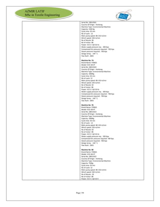 Page | 94
AZMIR LATIF
MSc in Textile Engineering
Serial No :28014581
Country Of Origin : Honkong
Machine Type: Environmental Machine
Capacity: 1500 Kg
Cycle time: 03 min
No of cycle : 12
Main pump speed: 80-150 m/min
Winch speed: 250 m/min
No of Nozzle: 06
No of motor: 08
Power: 415 V 3 @ 50 Hz
Water supply pressure req. : 300 Kpa
Compressed Air pressure required : 700 Kpa
Steam pressure required : 700 Kpa
Design temp. : 140 ° C
Year Built : 2003
Machine No: 7A
Brand Name: FONGS
Model: ECO-38-4T
Serial No :28015424
Country Of Origin : Honkong
Machine Type: Environmental Machine
Capacity: 1000Kg
Cycle time: 03 min
No of cycle: 12
Main pump speed: 80-150 m/min
Winch speed: 250 m/min
No of Nozzle: 02
No of motor: 08
Power: 415 V 3 @ 50 Hz
Water supply pressure req. : 300 Kpa
Compressed Air pressure required : 700 Kpa
Steam pressure required : 700 Kpa
Design temp. : 140 ° C
Year Built : 2003
Machine No: 7B
Brand Name: FONGS
Model: ECO-38-4T
Serial No :28015423
Country Of Origin : Honkong
Machine Type: Environmental Machine
Capacity: 1000Kg
Cycle time: 03 min
No of cycle : 12
Main pump speed: 80-150 m/min
Winch speed: 250 m/min
No of Nozzle: 02
No of motor: 08
Power: 415 V 3 @ 50 Hz
Water supply pressure req. : 300 Kpa
Compressed Air pressure required: 700 Kpa
Steam pressure required : 700 Kpa
Design temp. : 140 ° C
Year Built : 2003
Machine No: 08
Brand Name: FONGS
Model: ECO-38-3T
Serial No :28015422
Country Of Origin : Honkong
Machine Type: Environmental Machine
Capacity: 750Kg
Cycle time: 03 min
No of cycle: 12
Main pump speed: 80-150 m/min
Winch speed: 250 m/min
No of Nozzle : 02
No of motor: 08
Power: 415 V 3 @ 50 H
 