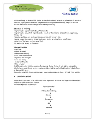 Page | 97
AZMIR LATIF
MSc in Textile Engineering
Finishing Section
Textile finishing, in a restricted sense, is the term used for a series of processes to which all
bleached, dyed, printed & certain greige fabrics are subjected before they are put to market.
It’s one of the most important operation in knit processing.
Objectives of Finishing
-Improving the appearance,luster, whiteness etc.
-Improving the feel, which depends on the handle of the material & its softness, suppleness,
fullness etc.
-Wearing qualities, non- soiling, anticrease, antishrink comfort etc .
-Special properties required for particular uses -water -proofing flame proofing etc .
-Covering of the faults in the original cloth .
-Increasing the weight of the cloth .
Effects of Finishing
-Easy care .
-Crease recovery.
-Dimensional stability
-Good abrasion resistance
-Improved tear strength
-Good sew ability
- Soft or stiff handle
-Shine or luster
Knit fabrics require finishing process after dyeing. During dyeing all knit fabrics are dyed in
tubular form. According to buyers requirement dyed fabrics are finished in either Tubular form
or Open-width form.
Depending on which Finishing sections are separated into two sections – OPEN & TUBE section.
 Open-finish Section:
Those fabrics which are to be cut in open form in garment section as per buyer requirement are
finished in open form in this section.
The flow of process is as follows-
Hydro extractor
Slitting & dewatering
Stenter
Compactor
Q.C
Delivery
 