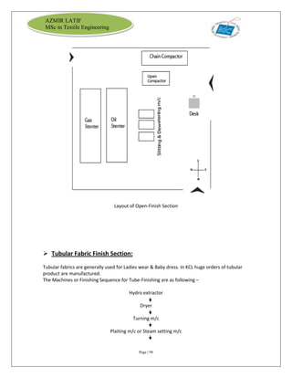 Page | 98
AZMIR LATIF
MSc in Textile Engineering
Layout of Open-Finish Section
 Tubular Fabric Finish Section:
Tubular fabrics are generally used for Ladies wear & Baby dress. In KCL huge orders of tubular
product are manufactured.
The Machines or Finishing Sequence for Tube-Finishing are as following –
Hydro extractor
Dryer
Turning m/c
Plaiting m/c or Steam setting m/c
 