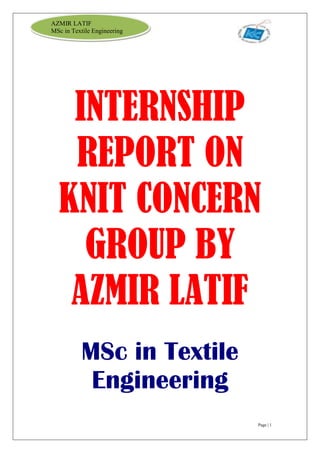Page | 1
AZMIR LATIF
MSc in Textile Engineering
INTERNSHIP
REPORT ON
KNIT CONCERN
GROUP BY
AZMIR LATIF
MSc in Textile
Engineering
 