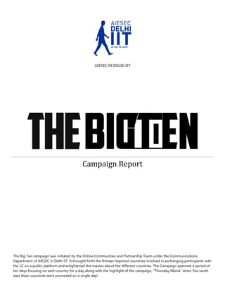 AIESEC IN DELHI IIT

Campaign Report

The Big Ten campaign was initiated by the Online Communities and Partnership Team under the Communications
Department of AIESEC in Delhi IIT. It brought forth the thirteen topmost countries involved in exchanging participants with
the LC on a public platform and enlightened the masses about the different countries. The Campaign spanned a period of
ten days focusing on each country for a day along with the highlight of the campaign, “Thursday Mania” when five south
east Asian countries were promoted on a single day!

 