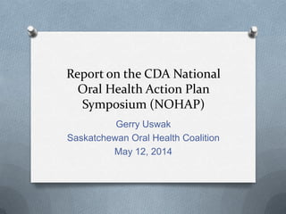 Report on the CDA National
Oral Health Action Plan
Symposium (NOHAP)
Gerry Uswak
Saskatchewan Oral Health Coalition
May 12, 2014
 