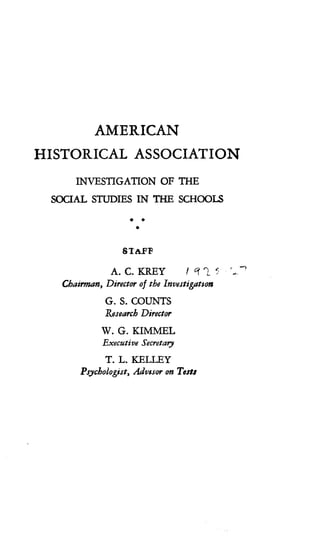 AMERICAN
HISTORICAL ASSOCIATION
INVESTIGATION OF THE
SOCIAL STUDIES IN THE SCHOOLS
s AFF
A. C. KREY
	
I 1~ L r --
Chairman, Director of the Investigation
G. S. COUNTS
Research Director
W. G. KIMMEL
Executive Secretary
T. L. KFLLEY
Psychologist, Advisor on Tests
 