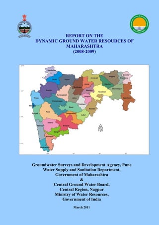 Groundwater Surveys and Development Agency, Pune
Water Supply and Sanitation Department,
Government of Maharashtra
&
Central Ground Water Board,
Central Region, Nagpur
Ministry of Water Resources,
Government of India
March 2011
REPORT ON THE
DYNAMIC GROUND WATER RESOURCES OF
MAHARASHTRA
(2008-2009)
 