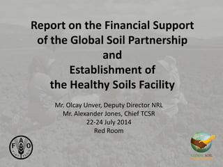 Report on the Financial Support
of the Global Soil Partnership
and
Establishment of
the Healthy Soils Facility
Mr. Olcay Unver, Deputy Director NRL
Mr. Alexander Jones, Chief TCSR
22-24 July 2014
Red Room
 