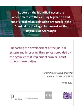 Report on the identified necessary
amendments to the existing legislation and
specific probation legislation proposals in the
Criminal Justice Legal framework of the
Republic of Azerbaijan
Supporting the development of the judicial
system and improving the services provided by
the agencies that implement criminal court
orders in Azerbaijan
EUROPEAID/136567/DH/SER/AZ
Contract ENI/2016/376256
APRIL 2017
 