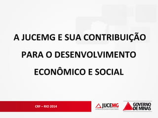 CRF – RIO 2014
A JUCEMG E SUA CONTRIBUIÇÃO
PARA O DESENVOLVIMENTO
ECONÔMICO E SOCIAL
 