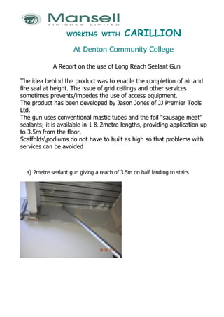 WORKING WITH             CARILLION
                      At Denton Community College

             A Report on the use of Long Reach Sealant Gun

The idea behind the product was to enable the completion of air and
fire seal at height. The issue of grid ceilings and other services
sometimes prevents/impedes the use of access equipment.
The product has been developed by Jason Jones of JJ Premier Tools
Ltd.
The gun uses conventional mastic tubes and the foil “sausage meat”
sealants; it is available in 1 & 2metre lengths, providing application up
to 3.5m from the floor.
Scaffoldspodiums do not have to built as high so that problems with
services can be avoided



  a) 2metre sealant gun giving a reach of 3.5m on half landing to stairs
 