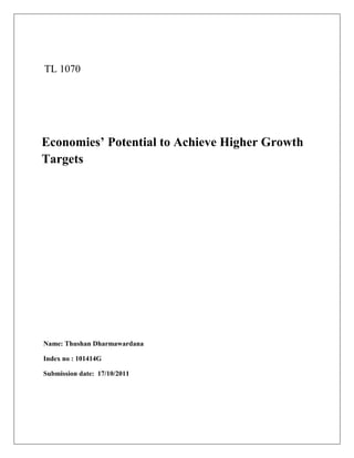 TL 1070




Economies’ Potential to Achieve Higher Growth
Targets




Name: Thushan Dharmawardana

Index no : 101414G

Submission date: 17/10/2011
 