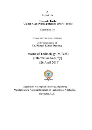 A
Report On
Forensic Tools:
ClamTK Antivirus, pdfcrack (DEFT Tools)
Submitted By
VISHNU PRATAP SINGH (2018IS08)
Under the guidance of
Dr. Rupesh Kumar Dewang
Master of Technology (M.Tech)
[Information Security]
[26 April 2019]
Department of Computer Science & Engineering
Motilal Nehru National Institute of Technology Allahabad,
Prayagraj, U.P.
 