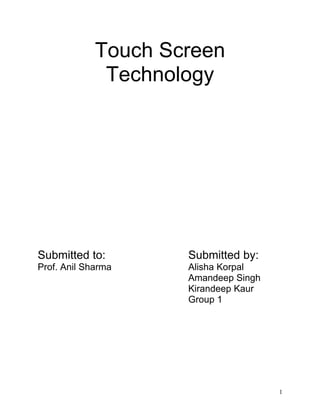 Touch Screen
              Technology




Submitted to:        Submitted by:
Prof. Anil Sharma    Alisha Korpal
                     Amandeep Singh
                     Kirandeep Kaur
                     Group 1




                                      1
 