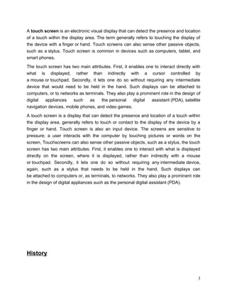 A touch screen is an electronic visual display that can detect the presence and location
of a touch within the display area. The term generally refers to touching the display of
the device with a finger or hand. Touch screens can also sense other passive objects,
such as a stylus. Touch screen is common in devices such as computers, tablet, and
smart phones.

The touch screen has two main attributes. First, it enables one to interact directly with
what is displayed, rather than indirectly with a cursor controlled by
a mouse or touchpad. Secondly, it lets one do so without requiring any intermediate
device that would need to be held in the hand. Such displays can be attached to
computers, or to networks as terminals. They also play a prominent role in the design of
digital  appliances    such     as   the personal     digital assistant (PDA), satellite
navigation devices, mobile phones, and video games.

A touch screen is a display that can detect the presence and location of a touch within
the display area, generally refers to touch or contact to the display of the device by a
finger or hand. Touch screen is also an input device. The screens are sensitive to
pressure; a user interacts with the computer by touching pictures or words on the
screen, Touchscreens can also sense other passive objects, such as a stylus, the touch
screen has two main attributes. First, it enables one to interact with what is displayed
directly on the screen, where it is displayed, rather than indirectly with a mouse
or touchpad. Secondly, it lets one do so without requiring any intermediate device,
again, such as a stylus that needs to be held in the hand. Such displays can
be attached to computers or, as terminals, to networks. They also play a prominent role
in the design of digital appliances such as the personal digital assistant (PDA).




History



                                                                                       3
 