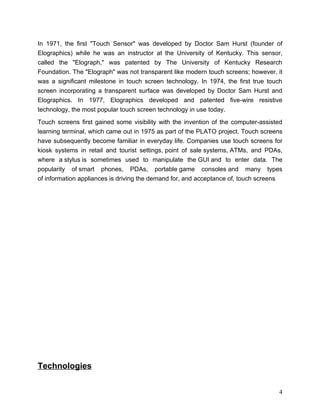 In 1971, the first "Touch Sensor" was developed by Doctor Sam Hurst (founder of
Elographics) while he was an instructor at the University of Kentucky. This sensor,
called the "Elograph," was patented by The University of Kentucky Research
Foundation. The "Elograph" was not transparent like modern touch screens; however, it
was a significant milestone in touch screen technology. In 1974, the first true touch
screen incorporating a transparent surface was developed by Doctor Sam Hurst and
Elographics. In 1977, Elographics developed and patented five-wire resistive
technology, the most popular touch screen technology in use today.

Touch screens first gained some visibility with the invention of the computer-assisted
learning terminal, which came out in 1975 as part of the PLATO project. Touch screens
have subsequently become familiar in everyday life. Companies use touch screens for
kiosk systems in retail and tourist settings, point of sale systems, ATMs, and PDAs,
where a stylus is sometimes used to manipulate the GUI and to enter data. The
popularity of smart phones, PDAs, portable game consoles and many types
of information appliances is driving the demand for, and acceptance of, touch screens.




Technologies


                                                                                    4
 