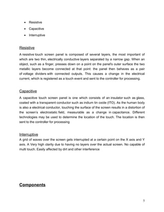 •   Resistive

   •   Capacitive

   •   Interruptive


Resistive
A resistive touch screen panel is composed of several layers, the most important of
which are two thin, electrically conductive layers separated by a narrow gap. When an
object, such as a finger, presses down on a point on the panel's outer surface the two
metallic layers become connected at that point: the panel then behaves as a pair
of voltage dividers with connected outputs. This causes a change in the electrical
current, which is registered as a touch event and sent to the controller for processing.


Capacitive
A capacitive touch screen panel is one which consists of an insulator such as glass,
coated with a transparent conductor such as indium tin oxide (ITO). As the human body
is also a electrical conductor, touching the surface of the screen results in a distortion of
the screen’s electrostatic field, measurable as a change in capacitance. Different
technologies may be used to determine the location of the touch. The location is then
sent to the controller for processing


Interruptive
A grid of waves over the screen gets interrupted at a certain point on the X axis and Y
axis. A Very high clarity due to having no layers over the actual screen. No capable of
multi touch. Easily affected by dirt and other interference




Components


                                                                                           5
 