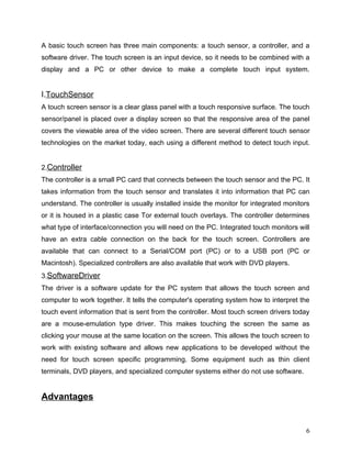 A basic touch screen has three main components: a touch sensor, a controller, and a
software driver. The touch screen is an input device, so it needs to be combined with a
display and a PC or other device to make a complete touch input system.


I.TouchSensor
A touch screen sensor is a clear glass panel with a touch responsive surface. The touch
sensor/panel is placed over a display screen so that the responsive area of the panel
covers the viewable area of the video screen. There are several different touch sensor
technologies on the market today, each using a different method to detect touch input.


2.Controller
The controller is a small PC card that connects between the touch sensor and the PC. It
takes information from the touch sensor and translates it into information that PC can
understand. The controller is usually installed inside the monitor for integrated monitors
or it is housed in a plastic case Tor external touch overlays. The controller determines
what type of interface/connection you will need on the PC. Integrated touch monitors will
have an extra cable connection on the back for the touch screen. Controllers are
available that can connect to a Serial/COM port (PC) or to a USB port (PC or
Macintosh). Specialized controllers are also available that work with DVD players.
3.SoftwareDriver
The driver is a software update for the PC system that allows the touch screen and
computer to work together. It tells the computer's operating system how to interpret the
touch event information that is sent from the controller. Most touch screen drivers today
are a mouse-emulation type driver. This makes touching the screen the same as
clicking your mouse at the same location on the screen. This allows the touch screen to
work with existing software and allows new applications to be developed without the
need for touch screen specific programming. Some equipment such as thin client
terminals, DVD players, and specialized computer systems either do not use software.


Advantages


                                                                                        6
 