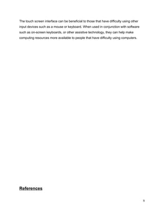 The touch screen interface can be beneficial to those that have difficulty using other
input devices such as a mouse or keyboard. When used in conjunction with software
such as on-screen keyboards, or other assistive technology, they can help make
computing resources more available to people that have difficulty using computers.




References

                                                                                         8
 