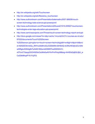 •   http://en.wikipedia.org/wiki/Touchscreen
•   http://en.wikipedia.org/wiki/Resistive_touchscreen
•   http://www.authorstream.com/Presentation/balamadhu2007-366056-touch-
    screen-technology-bala-science-ppt-powerpoint/
•   http://www.authorstream.com/Presentation/aSGuest21619-209927-touchscreen-
    technologies-enter-tags-education-ppt-powerpoint/
•   http://www.seminarprojects.com/Thread-touch-screen-technology-report-and-ppt
•   http://docs.google.com/viewer?a=v&q=cache:1mcxvteOcCYJ:courses.ee.nd.edu/
    87022/documents/Touch%2520screen
    %2520sensor.ppt+ppts+on+touch+screen+technology&hl=en&gl=in&pid=bl&srci
    d=ADGEEShmbSa_iRtYmz9sMm2GJCDDtAR4-64H6AQ-4vIfAUHE9jAvEUn9AI
    wt0Rgbc5O6Ag9kTxA4651BXemkDSM9Tha49WW4VV-
    x5TUvCTdaqqOOOH929xCkzMrk0wNYfrnPmiFkdy98&sig=AHIEtbQqB3LBjH_w
    CaG9eMrqaP1X-YUjFQ




                                                                               9
 