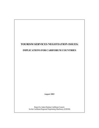 TOURISM SERVICES NEGOTIATION ISSUES:

 IMPLICATIONS FOR CARIFORUM COUNTRIES




                         August 2003




             Report by Adam Dunlop, Caribbean Council,
     for the Caribbean Regional Negotiating Machinery (CRNM)
 