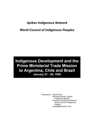 Apikan Indigenous Network

  World Council of Indigenous Peoples




Indigenous Development and the
 Prime Ministerial Trade Mission
  to Argentina, Chile and Brazil
          January 21 - 29, 1995




                Prepared by: Wayne Dunn
                             Executive Director, Apikan
                               Indigenous Network
                             Economic Development Advisor,
                               World Council of Indigenous
                               Peoples
                             wayne@waynedunn.com
 